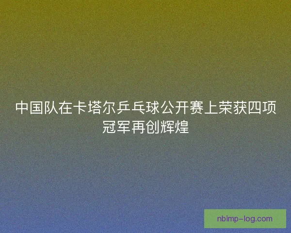 中国队在卡塔尔乒乓球公开赛上荣获四项冠军再创辉煌