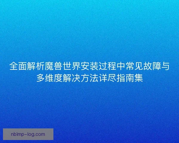 全面解析魔兽世界安装过程中常见故障与多维度解决方法详尽指南集