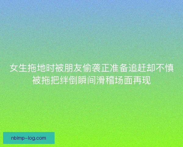 女生拖地时被朋友偷袭正准备追赶却不慎被拖把绊倒瞬间滑稽场面再现