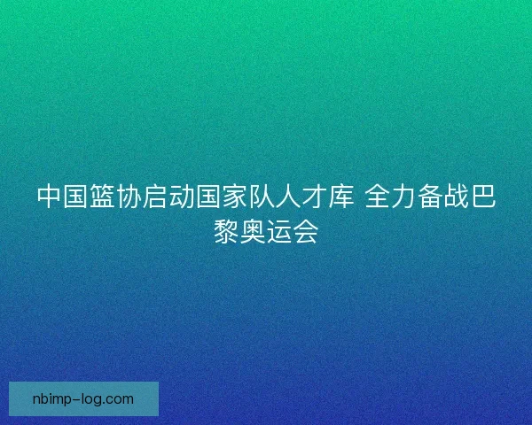 中国篮协启动国家队人才库 全力备战巴黎奥运会