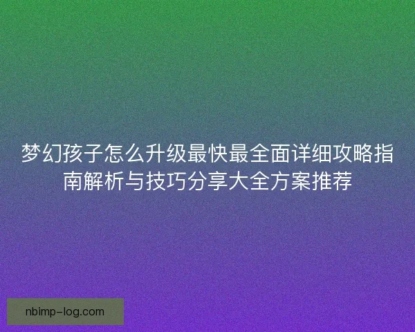 梦幻孩子怎么升级最快最全面详细攻略指南解析与技巧分享大全方案推荐