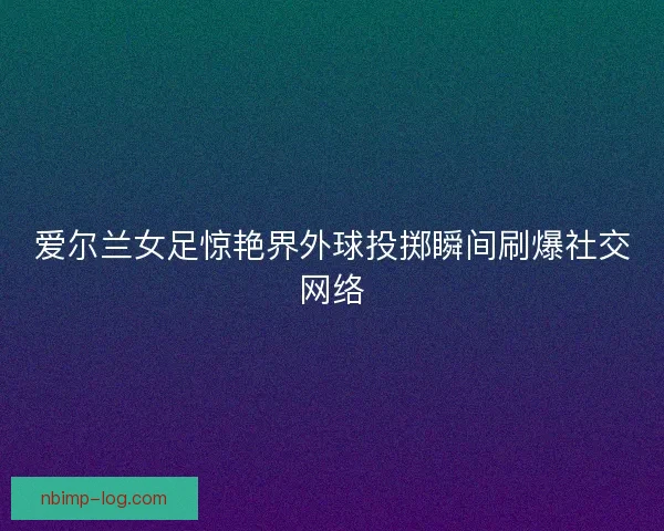 爱尔兰女足惊艳界外球投掷瞬间刷爆社交网络