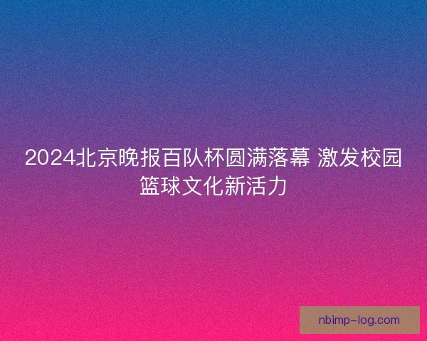 2024北京晚报百队杯圆满落幕 激发校园篮球文化新活力