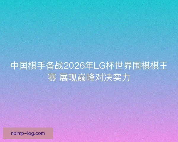 中国棋手备战2026年LG杯世界围棋棋王赛 展现巅峰对决实力