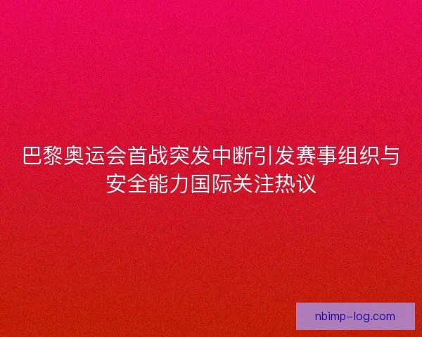 巴黎奥运会首战突发中断引发赛事组织与安全能力国际关注热议
