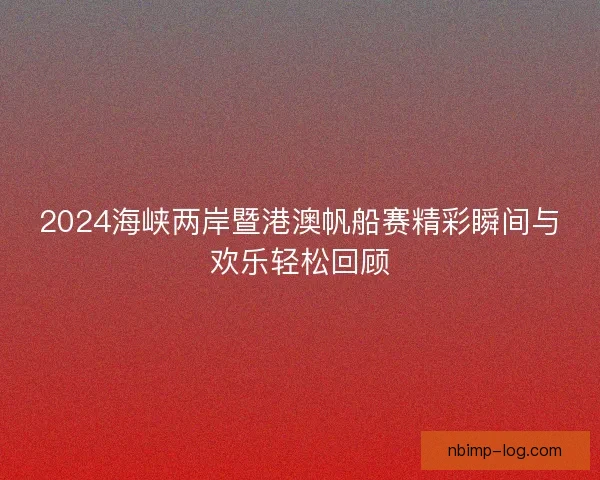 2024海峡两岸暨港澳帆船赛精彩瞬间与欢乐轻松回顾