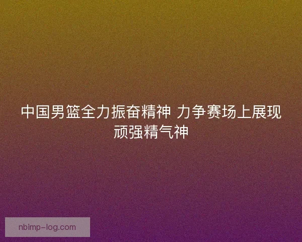 中国男篮全力振奋精神 力争赛场上展现顽强精气神