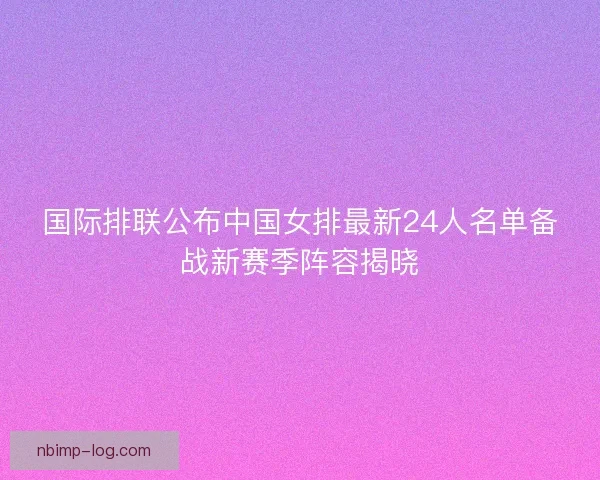 国际排联公布中国女排最新24人名单备战新赛季阵容揭晓