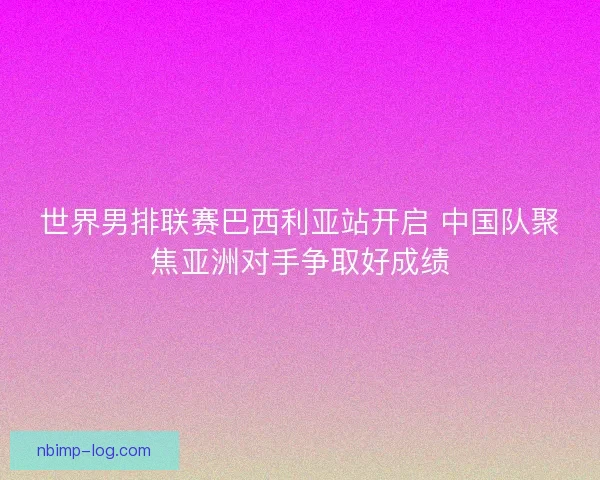 世界男排联赛巴西利亚站开启 中国队聚焦亚洲对手争取好成绩