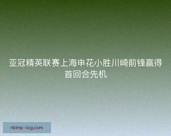 亚冠精英联赛上海申花小胜川崎前锋赢得首回合先机