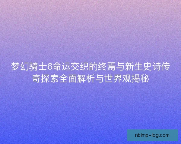 梦幻骑士6命运交织的终焉与新生史诗传奇探索全面解析与世界观揭秘
