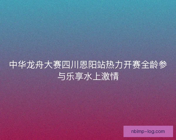 中华龙舟大赛四川恩阳站热力开赛全龄参与乐享水上激情