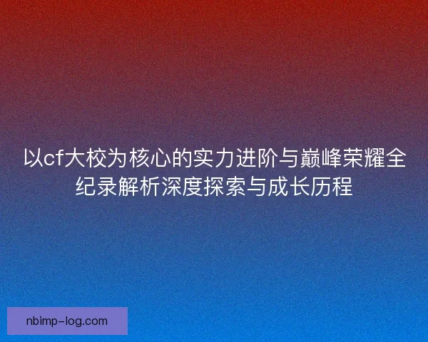 以cf大校为核心的实力进阶与巅峰荣耀全纪录解析深度探索与成长历程