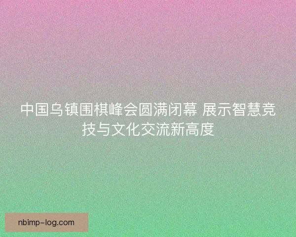 中国乌镇围棋峰会圆满闭幕 展示智慧竞技与文化交流新高度