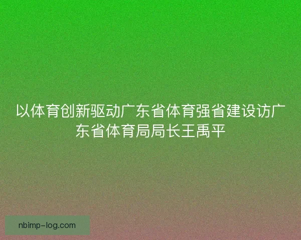 以体育创新驱动广东省体育强省建设访广东省体育局局长王禹平