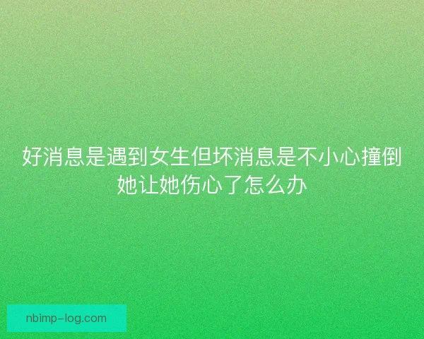 好消息是遇到女生但坏消息是不小心撞倒她让她伤心了怎么办