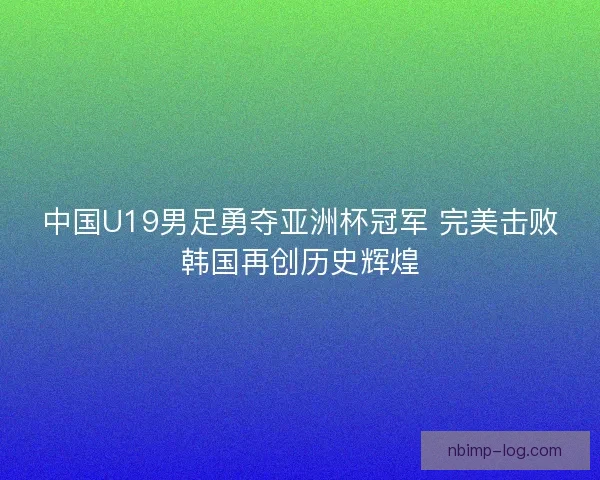 中国U19男足勇夺亚洲杯冠军 完美击败韩国再创历史辉煌