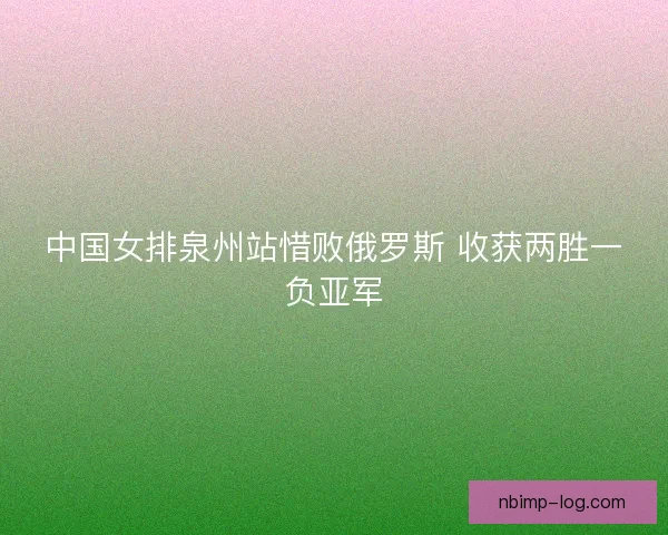 中国女排泉州站惜败俄罗斯 收获两胜一负亚军