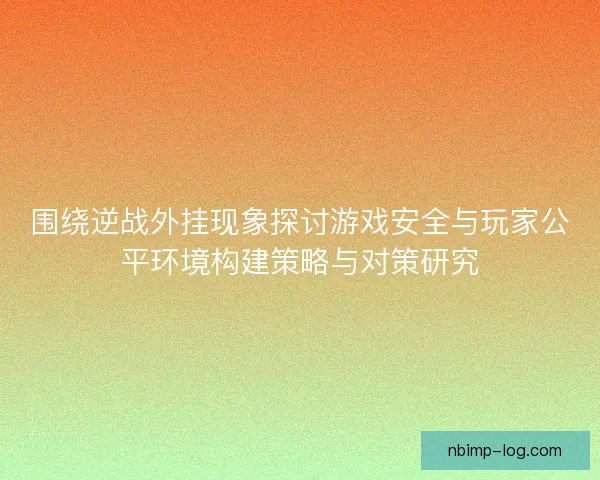 围绕逆战外挂现象探讨游戏安全与玩家公平环境构建策略与对策研究
