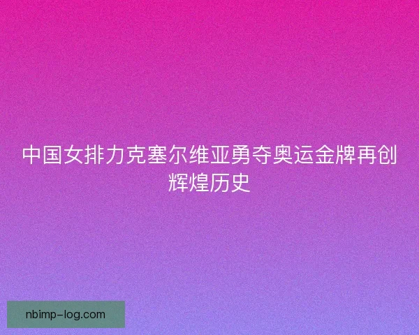 中国女排力克塞尔维亚勇夺奥运金牌再创辉煌历史